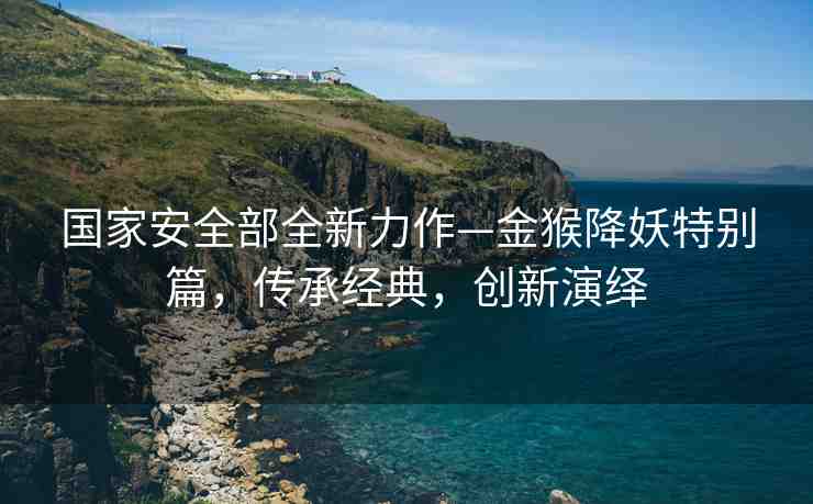 國家安全部全新力作—金猴降妖特別篇，傳承經典，創(chuàng)新演繹