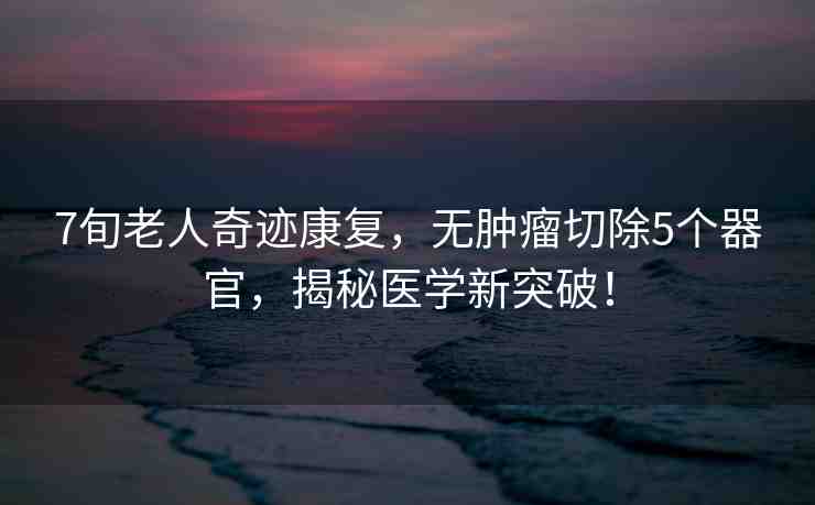 7旬老人奇跡康復(fù)，無(wú)腫瘤切除5個(gè)器官，揭秘醫(yī)學(xué)新突破！
