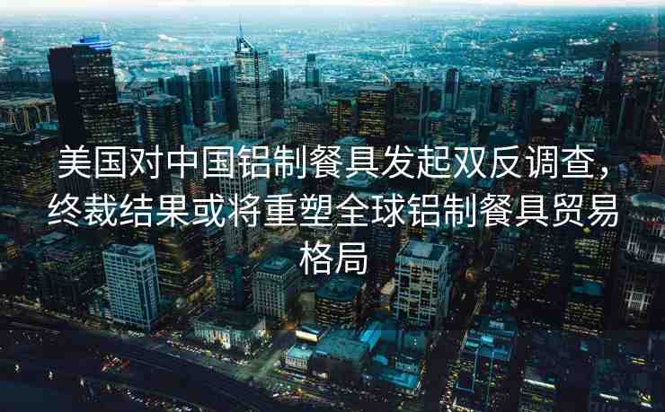 美國對(duì)中國鋁制餐具發(fā)起雙反調(diào)查，終裁結(jié)果或?qū)⒅厮苋蜾X制餐具貿(mào)易格局
