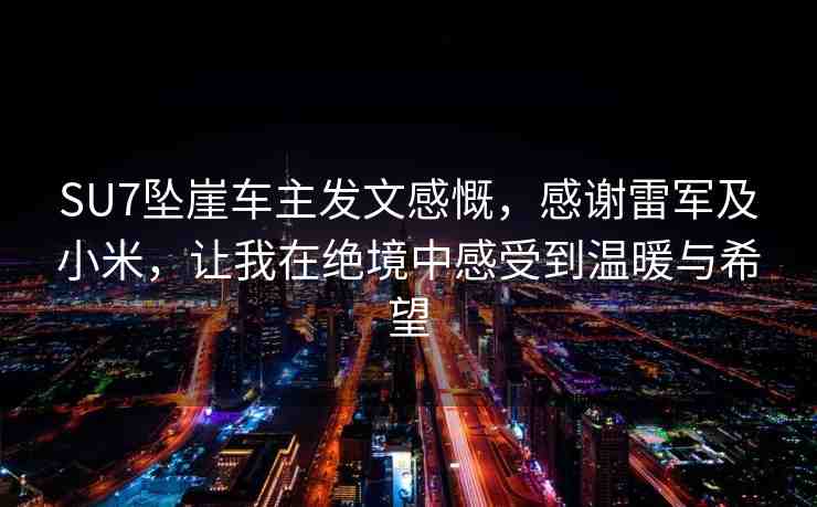 SU7墜崖車主發(fā)文感慨，感謝雷軍及小米，讓我在絕境中感受到溫暖與希望
