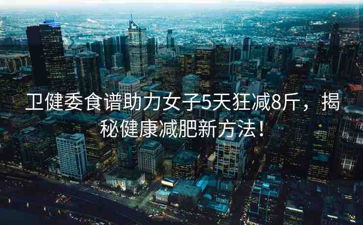 衛(wèi)健委食譜助力女子5天狂減8斤，揭秘健康減肥新方法！