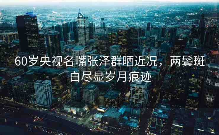 60歲央視名嘴張澤群曬近況，兩鬢斑白盡顯歲月痕跡
