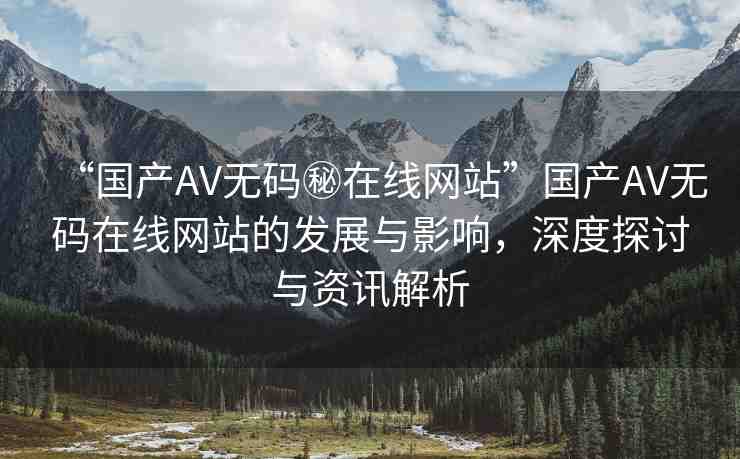 “國產AV無碼秘在線網站”國產AV無碼在線網站的發(fā)展與影響，深度探討與資訊解析