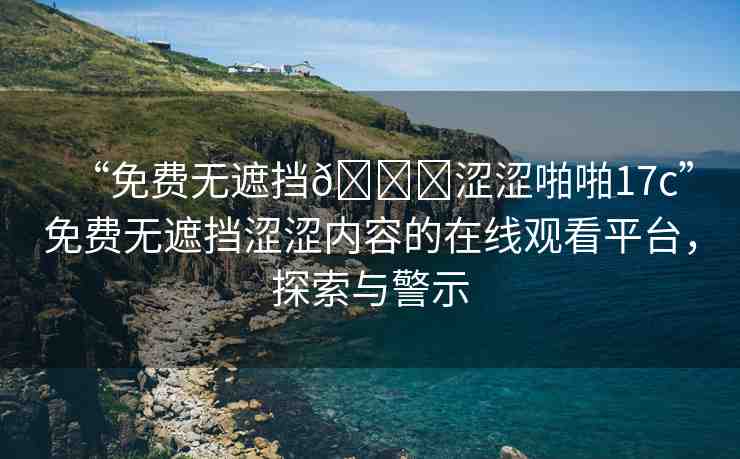 “免費(fèi)無(wú)遮擋??澀澀啪啪17c”免費(fèi)無(wú)遮擋澀澀內(nèi)容的在線觀看平臺(tái)，探索與警示