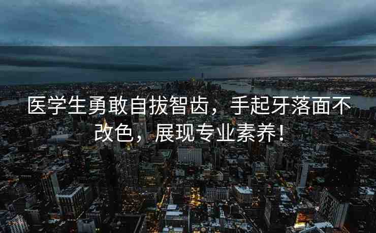 醫(yī)學(xué)生勇敢自拔智齒，手起牙落面不改色，展現(xiàn)專業(yè)素養(yǎng)！