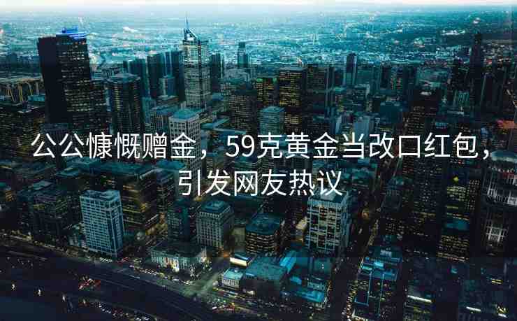 公公慷慨贈(zèng)金，59克黃金當(dāng)改口紅包，引發(fā)網(wǎng)友熱議
