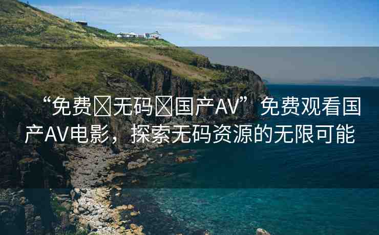 “免費?無碼?國產(chǎn)AV”免費觀看國產(chǎn)AV電影，探索無碼資源的無限可能
