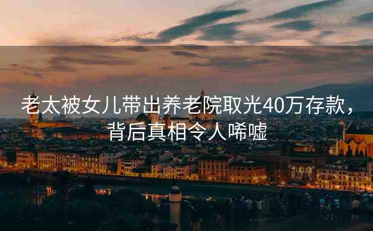 老太被女兒帶出養(yǎng)老院取光40萬存款，背后真相令人唏噓