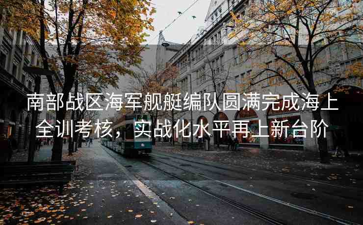南部戰(zhàn)區(qū)海軍艦艇編隊(duì)圓滿(mǎn)完成海上全訓(xùn)考核，實(shí)戰(zhàn)化水平再上新臺(tái)階