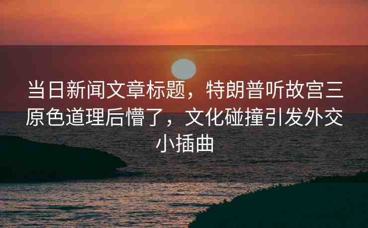 當(dāng)日新聞文章標(biāo)題，特朗普聽故宮三原色道理后懵了，文化碰撞引發(fā)外交小插曲