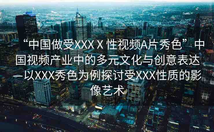 “中國(guó)做受XXXⅩ性視頻A片秀色”中國(guó)視頻產(chǎn)業(yè)中的多元文化與創(chuàng)意表達(dá)—以XXX秀色為例探討受XXX性質(zhì)的影像藝術(shù)