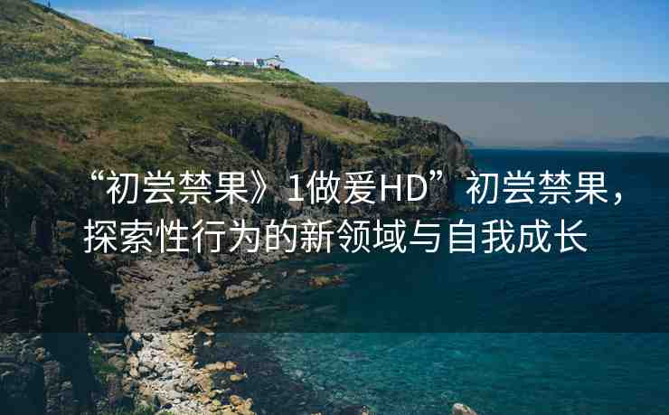 “初嘗禁果》1做爰HD”初嘗禁果，探索性行為的新領(lǐng)域與自我成長