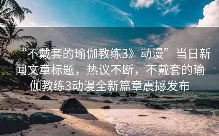 “不戴套的瑜伽教練3》動(dòng)漫”當(dāng)日新聞文章標(biāo)題，熱議不斷，不戴套的瑜伽教練3動(dòng)漫全新篇章震撼發(fā)布