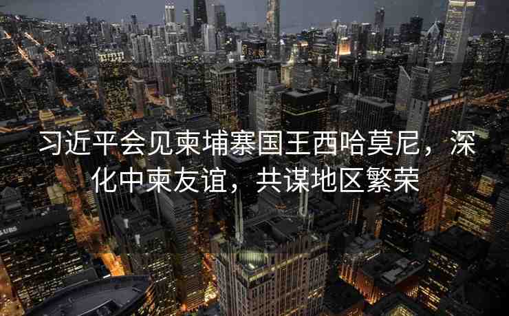 習(xí)近平會(huì)見柬埔寨國王西哈莫尼，深化中柬友誼，共謀地區(qū)繁榮