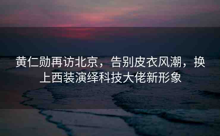 黃仁勛再訪北京，告別皮衣風潮，換上西裝演繹科技大佬新形象