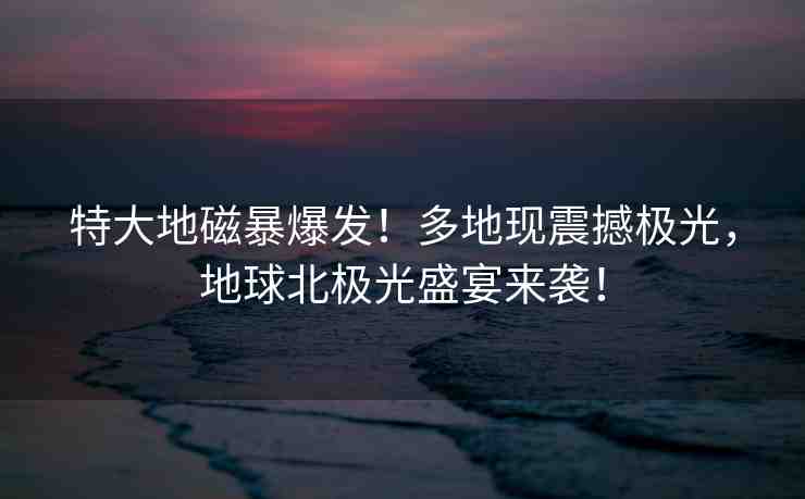 特大地磁暴爆發(fā)！多地現(xiàn)震撼極光，地球北極光盛宴來襲！