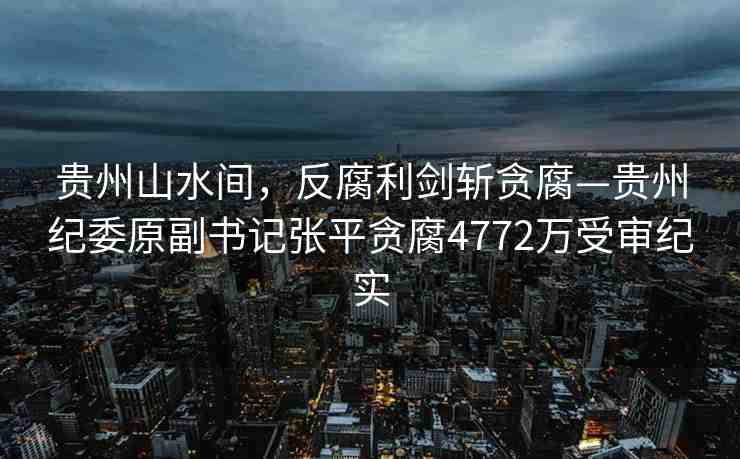貴州山水間，反腐利劍斬貪腐—貴州紀(jì)委原副書記張平貪腐4772萬受審紀(jì)實(shí)