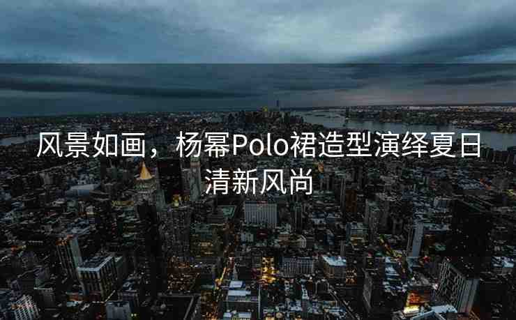 風(fēng)景如畫，楊冪Polo裙造型演繹夏日清新風(fēng)尚