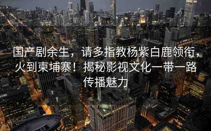 國產(chǎn)劇余生，請多指教楊紫白鹿領(lǐng)銜，火到柬埔寨！揭秘影視文化一帶一路傳播魅力