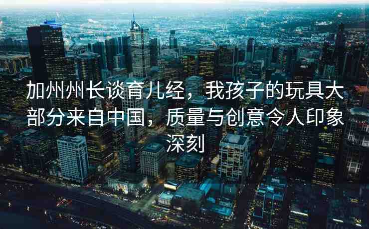 加州州長談育兒經(jīng)，我孩子的玩具大部分來自中國，質(zhì)量與創(chuàng)意令人印象深刻