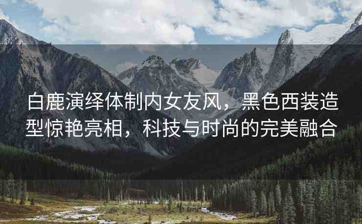 白鹿演繹體制內(nèi)女友風(fēng)，黑色西裝造型驚艷亮相，科技與時(shí)尚的完美融合