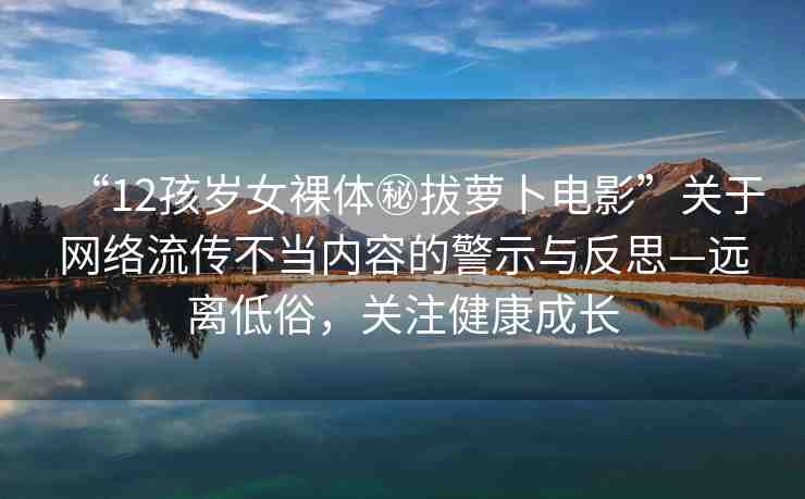 “12孩歲女裸體秘拔蘿卜電影”關(guān)于網(wǎng)絡(luò)流傳不當(dāng)內(nèi)容的警示與反思—遠(yuǎn)離低俗，關(guān)注健康成長