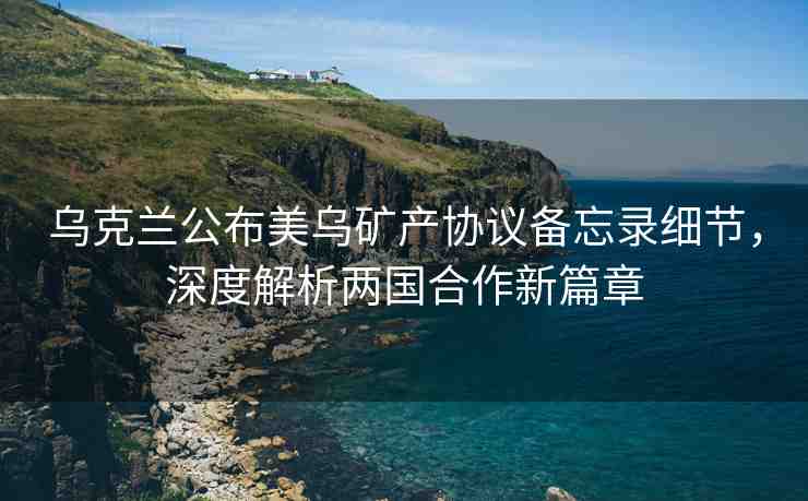 烏克蘭公布美烏礦產協(xié)議備忘錄細節(jié)，深度解析兩國合作新篇章