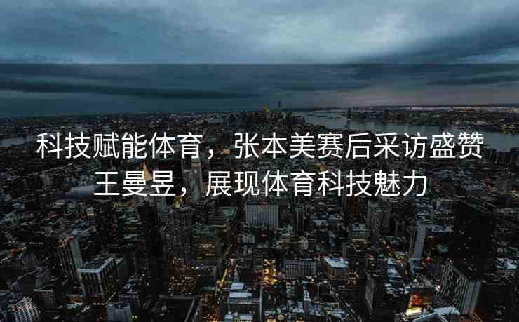 科技賦能體育，張本美賽后采訪盛贊王曼昱，展現(xiàn)體育科技魅力