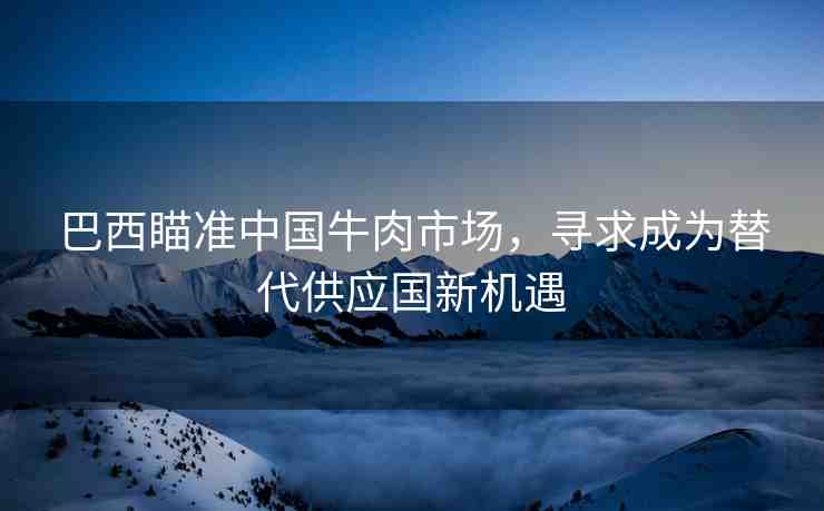 巴西瞄準(zhǔn)中國牛肉市場，尋求成為替代供應(yīng)國新機(jī)遇