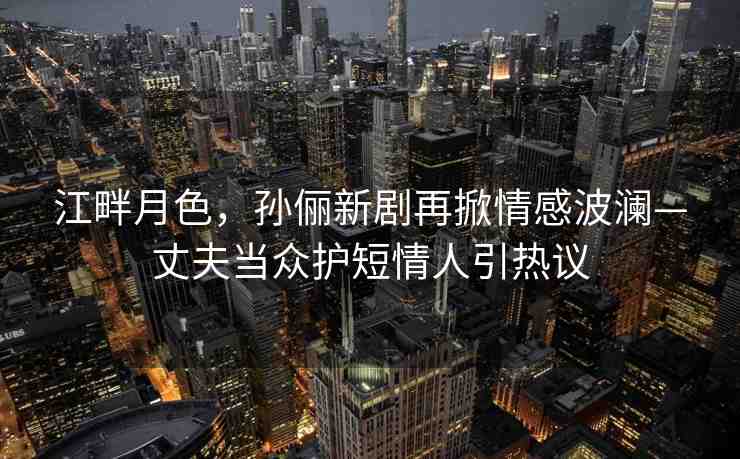 江畔月色，孫儷新劇再掀情感波瀾—丈夫當(dāng)眾護(hù)短情人引熱議