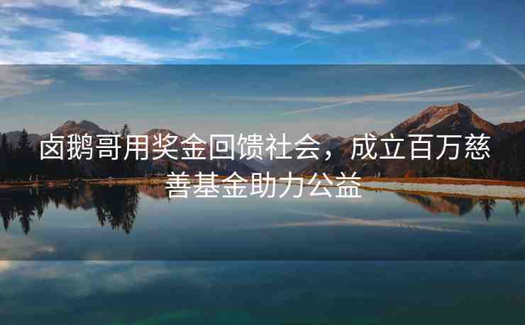 鹵鵝哥用獎金回饋社會，成立百萬慈善基金助力公益