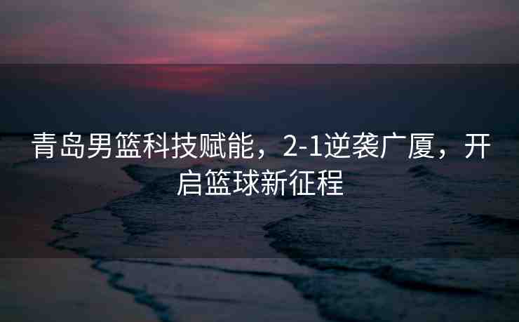 青島男籃科技賦能，2-1逆襲廣廈，開啟籃球新征程
