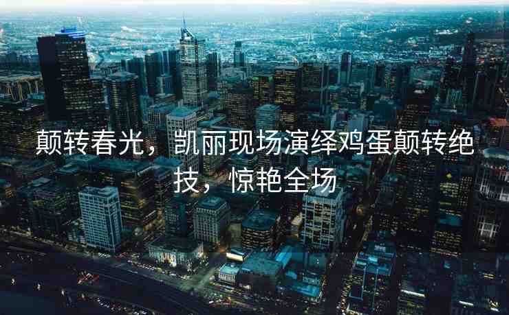 顛轉(zhuǎn)春光，凱麗現(xiàn)場演繹雞蛋顛轉(zhuǎn)絕技，驚艷全場
