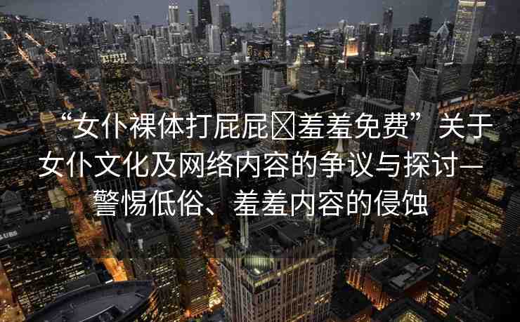 “女仆裸體打屁屁?羞羞免費(fèi)”關(guān)于女仆文化及網(wǎng)絡(luò)內(nèi)容的爭(zhēng)議與探討—警惕低俗、羞羞內(nèi)容的侵蝕