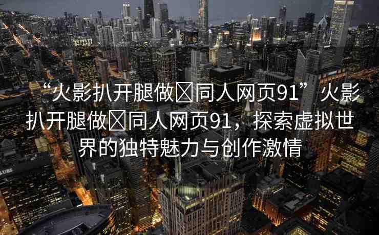 “火影扒開腿做?同人網(wǎng)頁91”火影扒開腿做?同人網(wǎng)頁91，探索虛擬世界的獨(dú)特魅力與創(chuàng)作激情