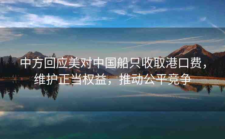 中方回應(yīng)美對中國船只收取港口費，維護正當(dāng)權(quán)益，推動公平競爭