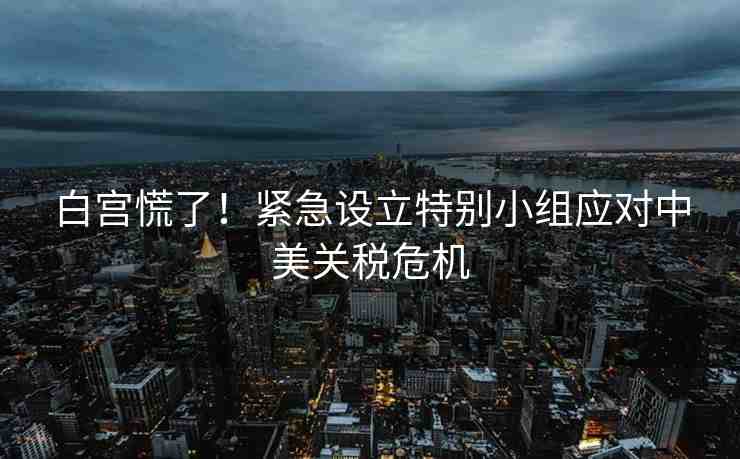 白宮慌了！緊急設(shè)立特別小組應(yīng)對中美關(guān)稅危機