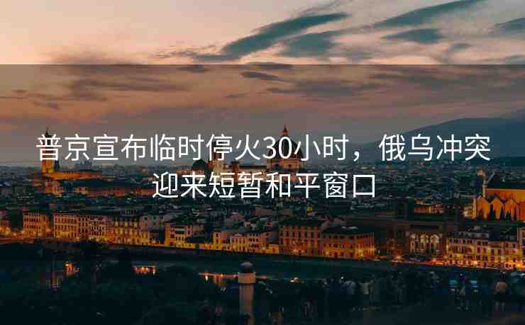 普京宣布臨時?；?0小時，俄烏沖突迎來短暫和平窗口