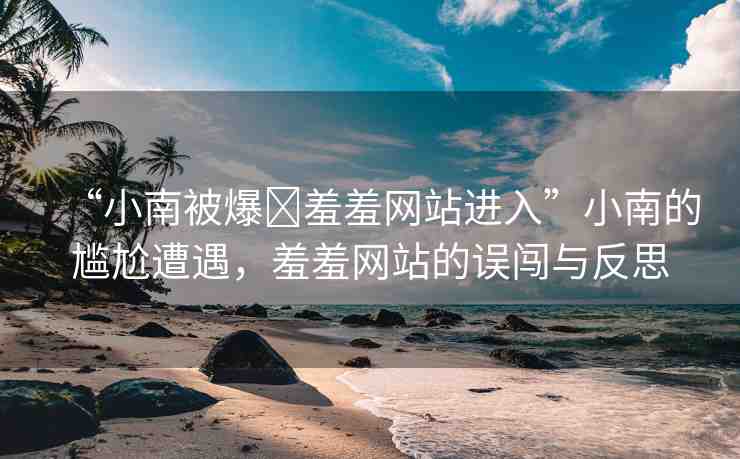 “小南被爆?羞羞網(wǎng)站進(jìn)入”小南的尷尬遭遇，羞羞網(wǎng)站的誤闖與反思