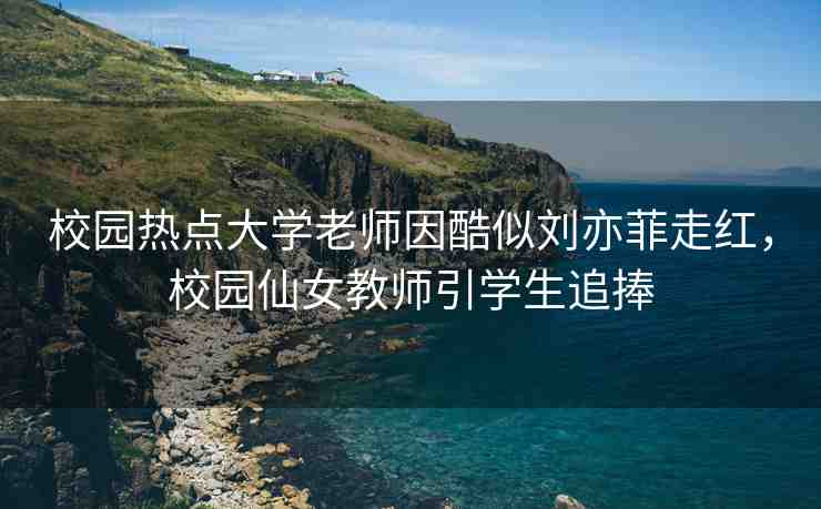 校園熱點大學(xué)老師因酷似劉亦菲走紅，校園仙女教師引學(xué)生追捧