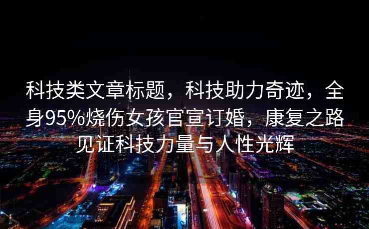 科技類文章標(biāo)題，科技助力奇跡，全身95%燒傷女孩官宣訂婚，康復(fù)之路見(jiàn)證科技力量與人性光輝