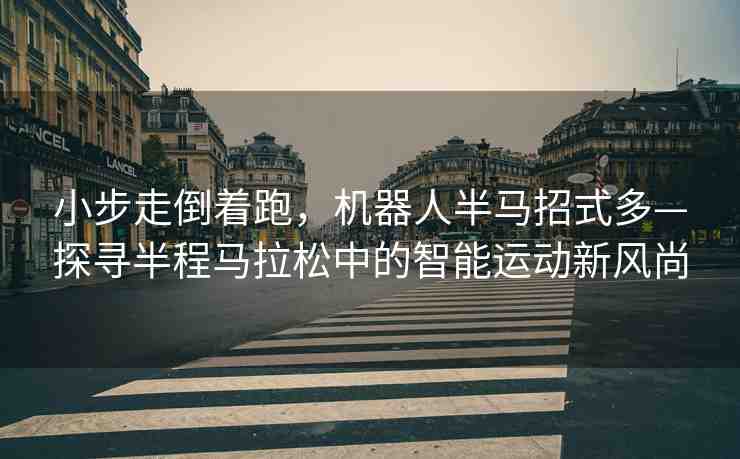 小步走倒著跑，機(jī)器人半馬招式多—探尋半程馬拉松中的智能運(yùn)動新風(fēng)尚