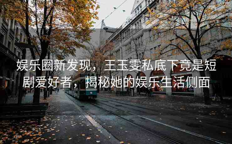 娛樂圈新發(fā)現(xiàn)，王玉雯私底下竟是短劇愛好者，揭秘她的娛樂生活側(cè)面