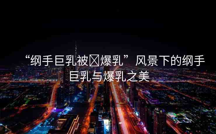 “綱手巨乳被?爆乳”風(fēng)景下的綱手巨乳與爆乳之美