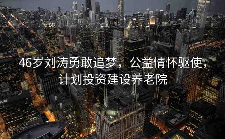 46歲劉濤勇敢追夢(mèng)，公益情懷驅(qū)使，計(jì)劃投資建設(shè)養(yǎng)老院