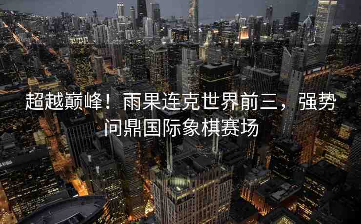 超越巔峰！雨果連克世界前三，強勢問鼎國際象棋賽場