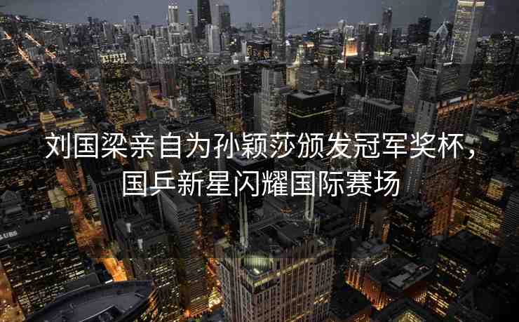 劉國(guó)梁親自為孫穎莎頒發(fā)冠軍獎(jiǎng)杯，國(guó)乒新星閃耀國(guó)際賽場(chǎng)