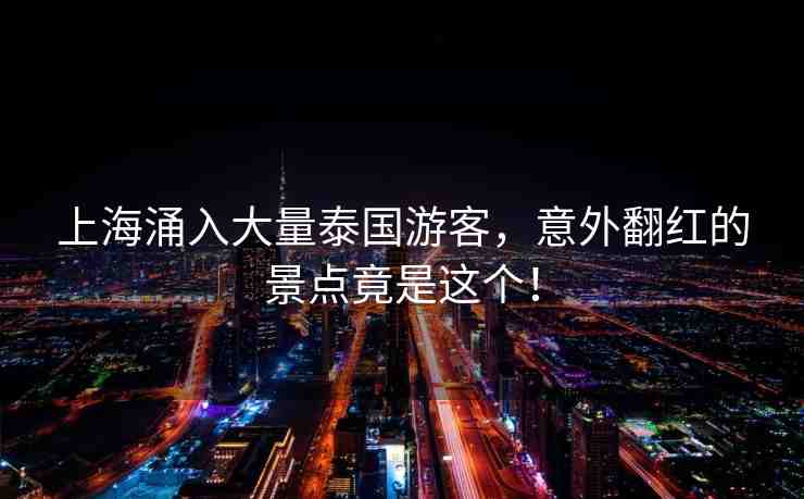 上海涌入大量泰國游客，意外翻紅的景點(diǎn)竟是這個(gè)！