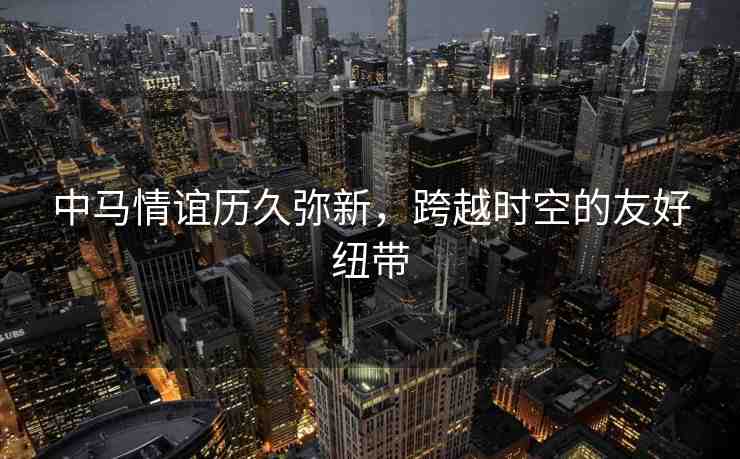 中馬情誼歷久彌新，跨越時(shí)空的友好紐帶