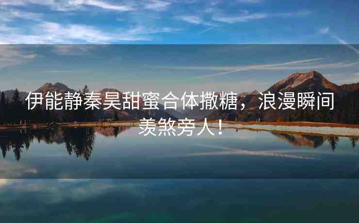 伊能靜秦昊甜蜜合體撒糖，浪漫瞬間羨煞旁人！